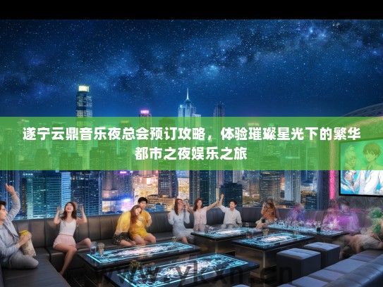 遂宁云鼎音乐夜总会预订攻略，体验璀璨星光下的繁华都市之夜娱乐之旅